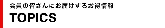 会員の皆さんにお届けするお得情報TOPICS