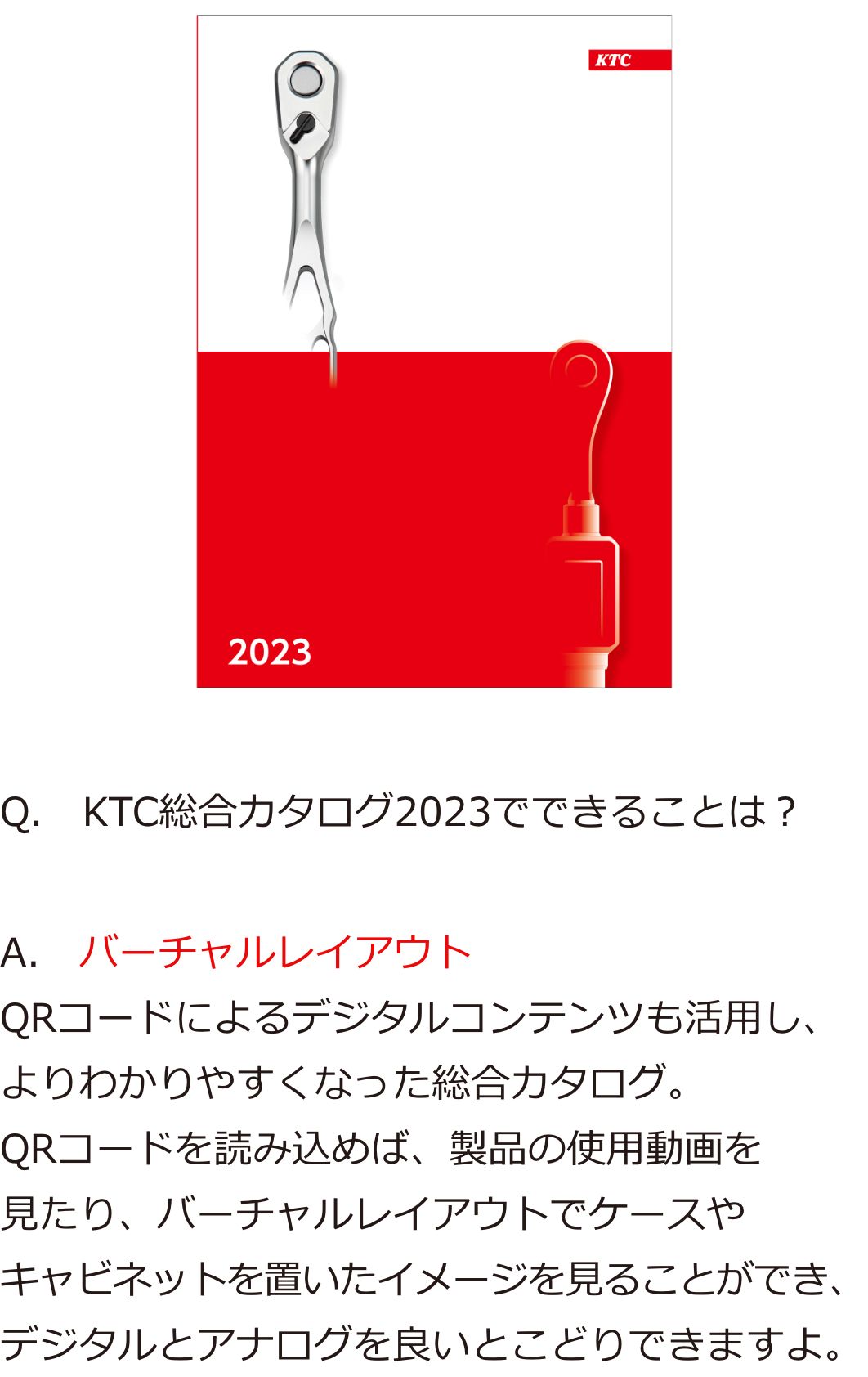 Q.　KTC総合カタログ2023でできることは？A.　バーチャルレイアウト QRコードによるデジタルコンテンツも活用し、よりわかりやすくなった総合カタログ。QRコードを読み込めば、製品の使用動画を見たり、バーチャルレイアウトでケースやキャビネットを置いたイメージを見ることができ、デジタルとアナログを良いとこどりできますよ。