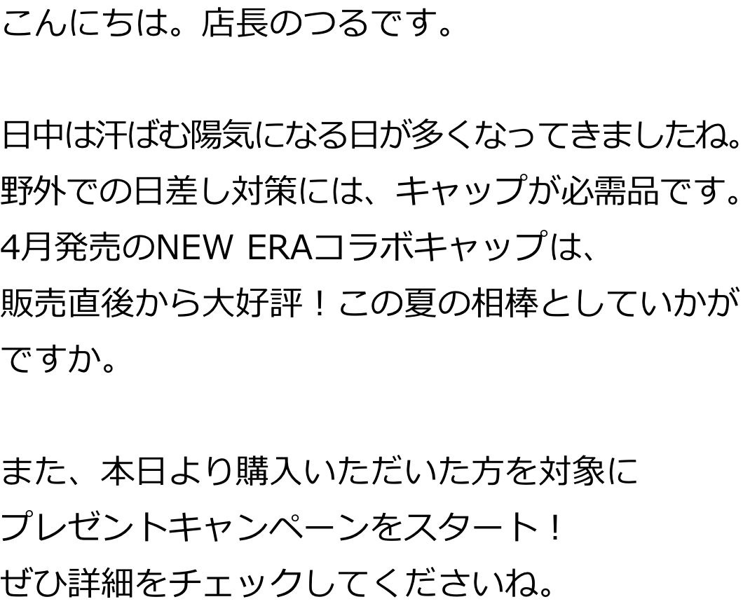 こんにちは。店長のつるです。日中は汗ばむ陽気になる日が多くなってきましたね。野外での日差し対策には、キャップが必需品です。4月発売のNEW ERAコラボキャップは、販売直後から大好評！この夏の相棒としていかがですか。また、本日より購入いただいた方を対象にプレゼントキャンペーンをスタート！ぜひ詳細をチェックしてくださいね。