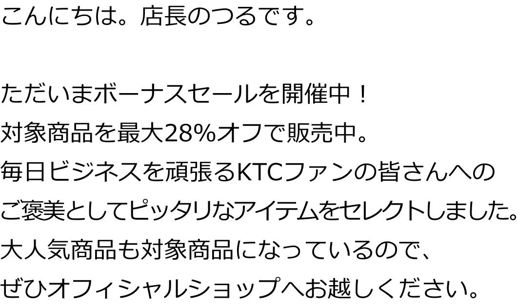 こんにちは。店長のつるです。ただいまボーナスセールを開催中！対象商品を最大28％オフで販売中。毎日ビジネスを頑張るKTCファンの皆さんへご褒美としてピッタリなアイテムをセレクトしました。大人気商品も対象商品になっているので、ぜひオフィシャルショップへお越しください。