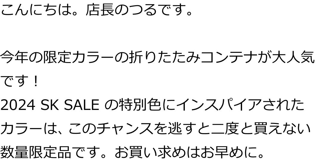 こんにちは。店長のつるです。

今年の限定カラーの折りたたみコンテナが大人気です！
2024 SK SALE の特別色にインスパイアされた特別カラーは、このチャンスを逃すと二度と買えない数量限定品です。お買い求めはお早めに。