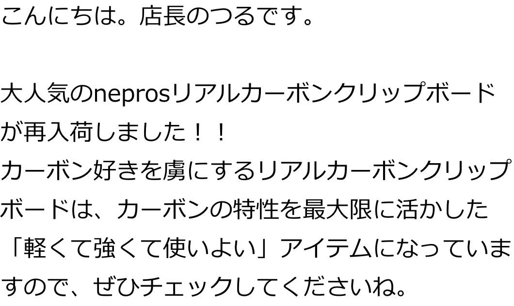 こんにちは。店長のつるです。

大人気のneprosリアルカーボンクリップボードが再入荷しました！！
カーボン好きを虜にするリアルカーボンクリップボードは、カーボンの特性を最大限に活かした「軽くて強くて使いよい」アイテムになっていますので、ぜひチェックしてくださいね。