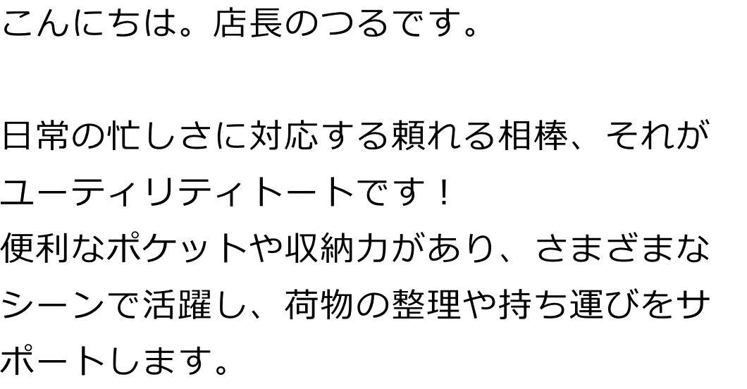 こんにちは。店長のつるです。

日常の忙しさに対応する頼れる相棒、それがユーティリティトートです！
便利なポケットや収納力があり、さまざまなシーンで活躍し、荷物の整理や持ち運びをサポートします。