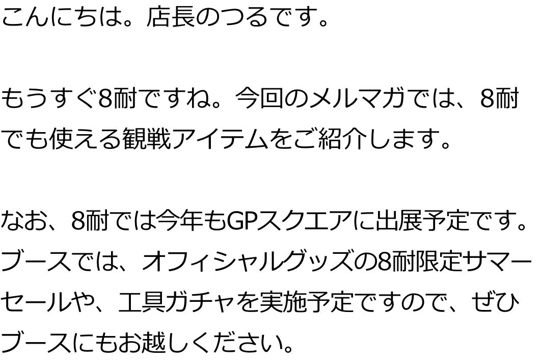 こんにちは。店長のつるです。

もうすぐ8耐ですね。今回のメルマガでは、8耐でも使える観戦アイテムをご紹介します。

なお、8耐では今年もGPスクエアに出展予定です。ブースでは、オフィシャルグッズの8耐限定サマーセールや、工具ガチャを実施予定ですので、ぜひブースにもお越しください。