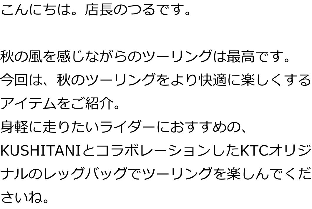 こんにちは。店長のつるです。

秋の風を感じながらのツーリングは最高です。
今回は、秋のツーリングをより快適に楽しくするアイテムをご紹介。
身軽に走りたいライダーにおすすめの、KUSHITANIとコラボレーションしたKTCオリジナルのレッグバッグでツーリングを楽しんでくださいね。