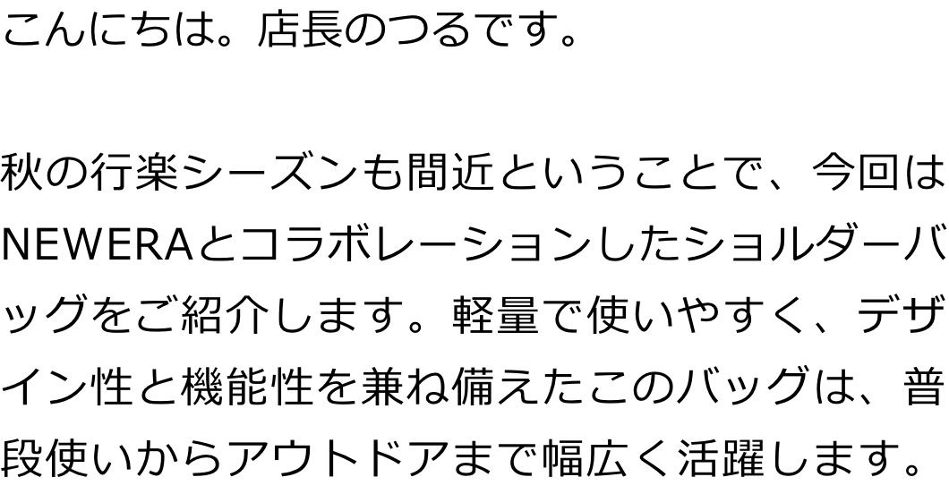 こんにちは。店長のつるです。

秋の行楽シーズンも間近ということで、今回はNEWERAとコラボレーションしたショルダーバッグをご紹介します。軽量で使いやすく、デザイン性と機能性を兼ね備えたこのバッグは、普段使いからアウトドアまで幅広く活躍します。