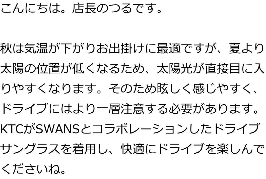 こんにちは。店長のつるです。

秋は気温が下がりお出掛けに最適ですが、夏より太陽の位置が低くなるため、太陽光が直接目に入りやすくなります。そのため眩しく感じやすく、ドライブにはより一層注意する必要があります。
KTCがSWANSとコラボレーションしたドライブサングラスを着用し、快適にドライブを楽しんでくださいね。