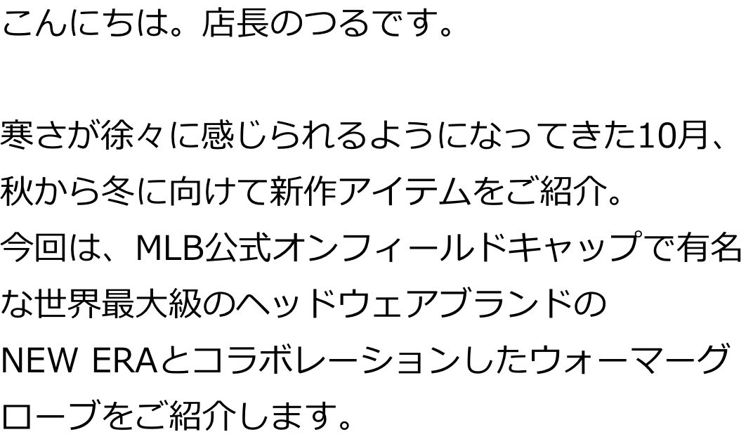 こんにちは。店長のつるです。

寒さが徐々に感じられるようになってきた10月、秋から冬に向けて新作アイテムをご紹介。
今回は、MLB公式オンフィールドキャップで有名な世界最大級のヘッドウェアブランドのNEWERAとコラボレーションしたウォーマーグローブをご紹介します。