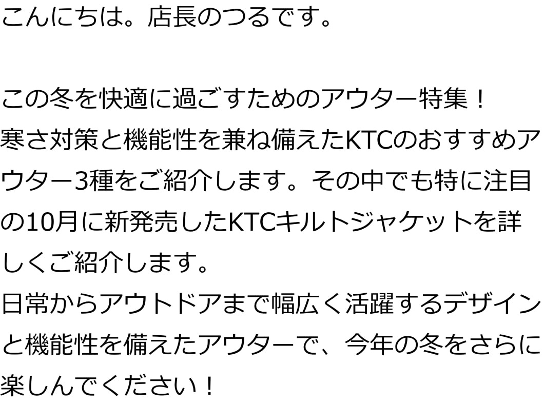 こんにちは。店長のつるです。

この冬を快適に過ごすためのアウター特集！
寒さ対策と機能性を兼ね備えたKTCのおすすめアウター3種をご紹介します。その中でも特に注目の10月に新発売したKTCキルトジャケットを詳しくご紹介します。
日常からアウトドアまで幅広く活躍するデザインと機能性を備えたアウターで、今年の冬をさらに楽しんでください！