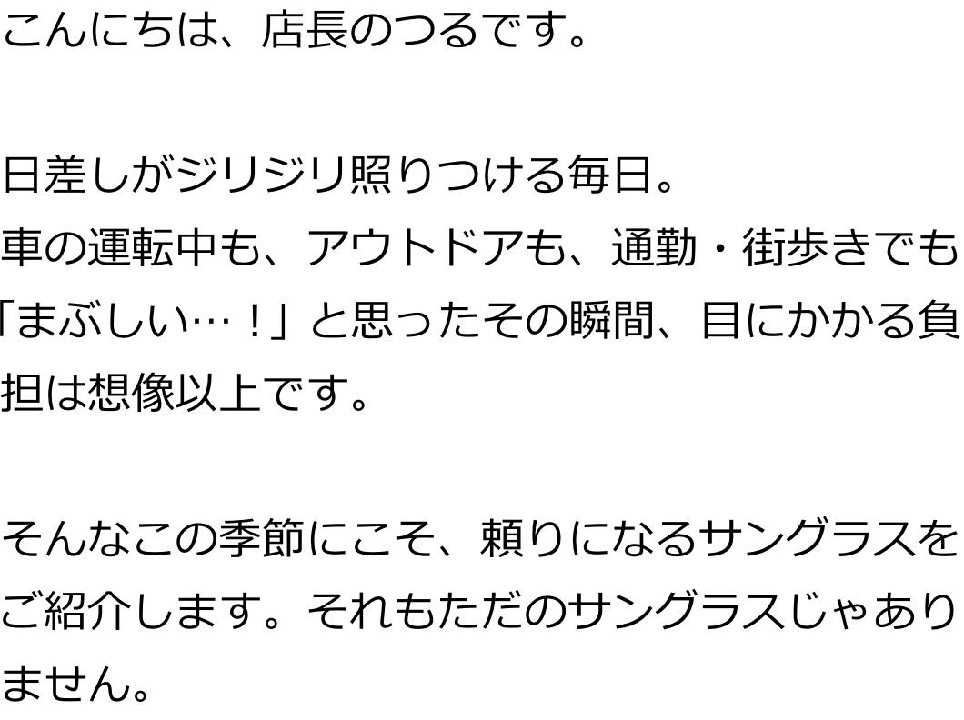 こんにちは、店長のつるです。
日差しがジリジリ照りつける毎日。
車の運転中も、アウトドアも、通勤・街歩きでも「まぶしい…！」と思ったその瞬間、目にかかる負担は想像以上です。
そんなこの季節にこそ、頼りになるサングラスをご紹介します。それもただのサングラスじゃありません。