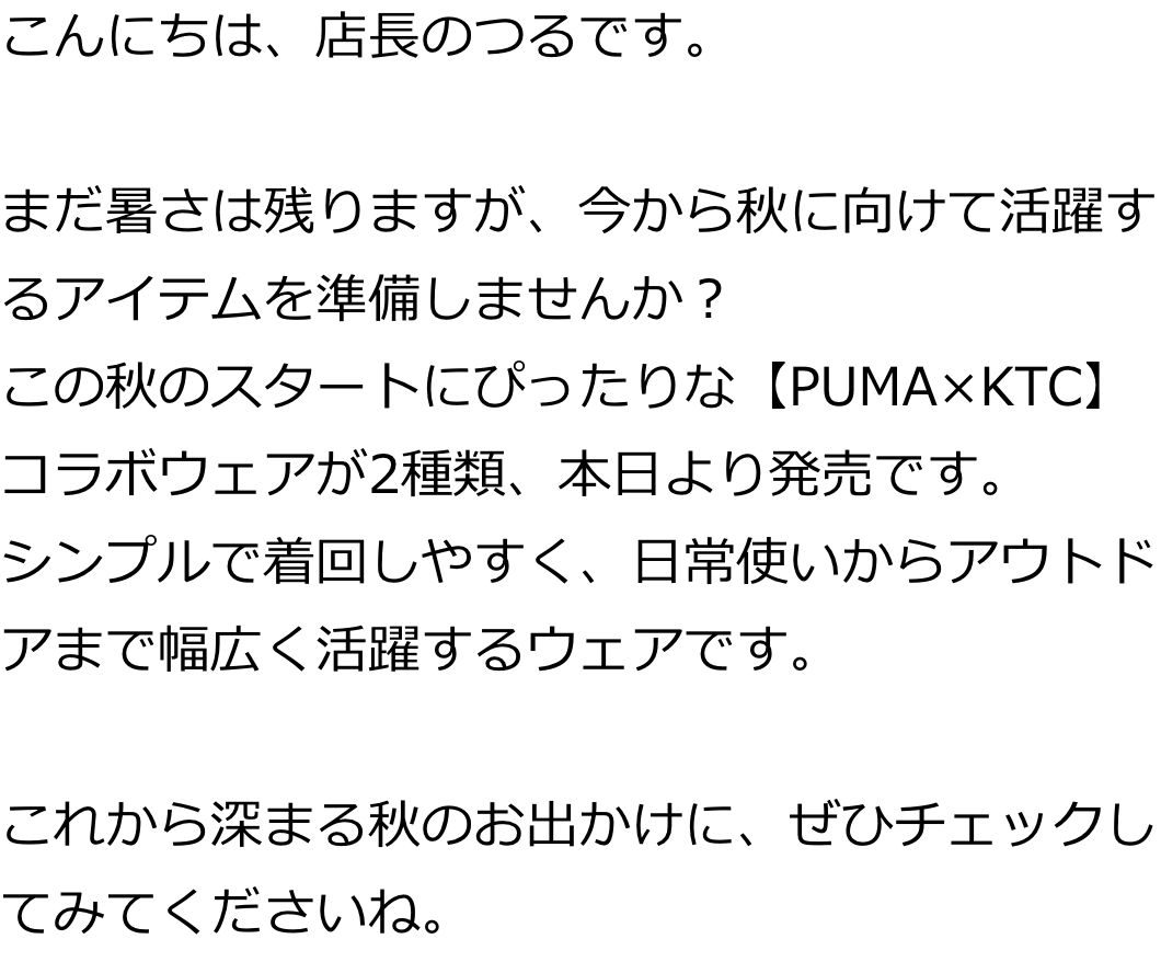 こんにちは、店長のつるです。

まだ暑さは残りますが、今から秋に向けて活躍するアイテムを準備しませんか？
この秋のスタートにぴったりな【PUMA×KTC】コラボウェアが2種類、本日より発売です。
シンプルで着回しやすく、日常使いからアウトドアまで幅広く活躍するウェアです。

これから深まる秋のお出かけに、ぜひチェックしてみてくださいね。
