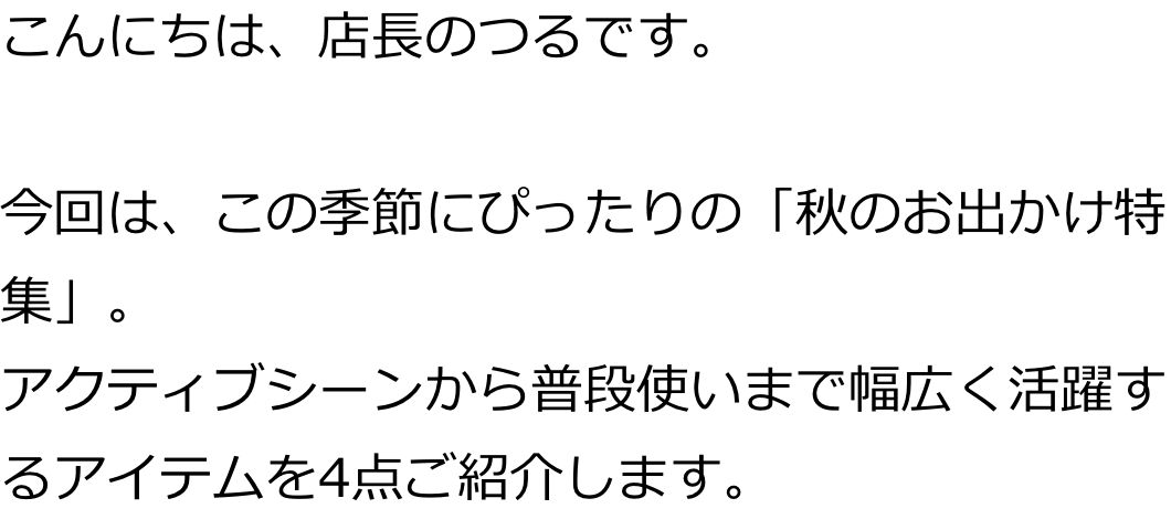 こんにちは、店長のつるです。
今回は、この季節にぴったりの「秋のお出かけ特集」。
アクティブシーンから普段使いまで幅広く活躍するアイテムを4点ご紹介します。