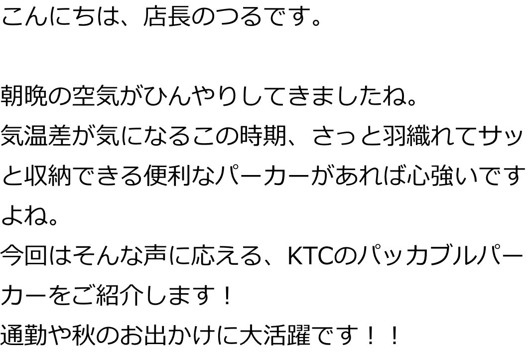 こんにちは、店長のつるです。

朝晩の空気がひんやりしてきましたね。
気温差が気になるこの時期、さっと羽織れてサッと収納できる便利なパーカーがあれば心強いですよね。
今回はそんな声に応える、KTCのパッカブルパーカーをご紹介します！
通勤や秋のお出かけに大活躍です！！