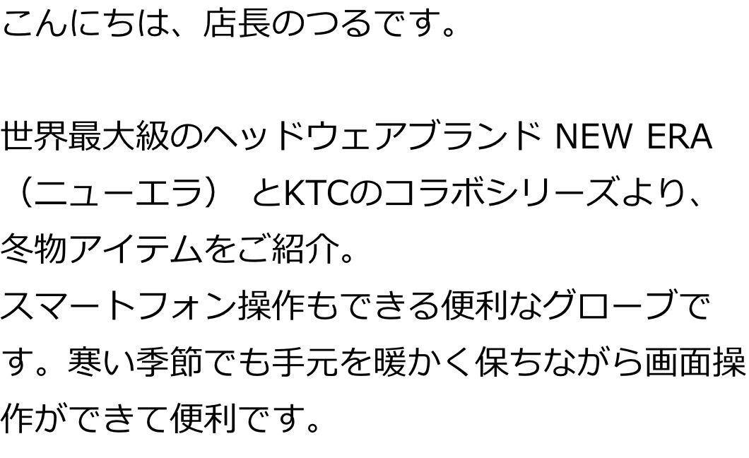 こんにちは、店長のつるです。
世界最大級のヘッドウェアブランド NEW ERA（ニューエラ） とKTCのコラボシリーズより、冬物アイテムをご紹介。
スマートフォン操作もできる便利なグローブです。寒い季節でも手元を暖かく保ちながら画面操作ができて便利です。