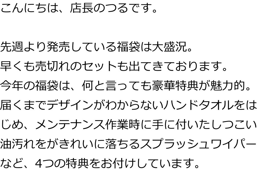 こんにちは、店長のつるです。

先週より発売している福袋は大盛況。
早くも売切れのセットも出てきております。
今年の福袋は、何と言っても豪華特典が魅力的。届くまでデザインがわからないハンドタオルをはじめ、メンテナンス作業時に手に付いたしつこい油汚れをがきれいに落ちるスプラッシュワイパーなど、4つの特典をお付けしています。