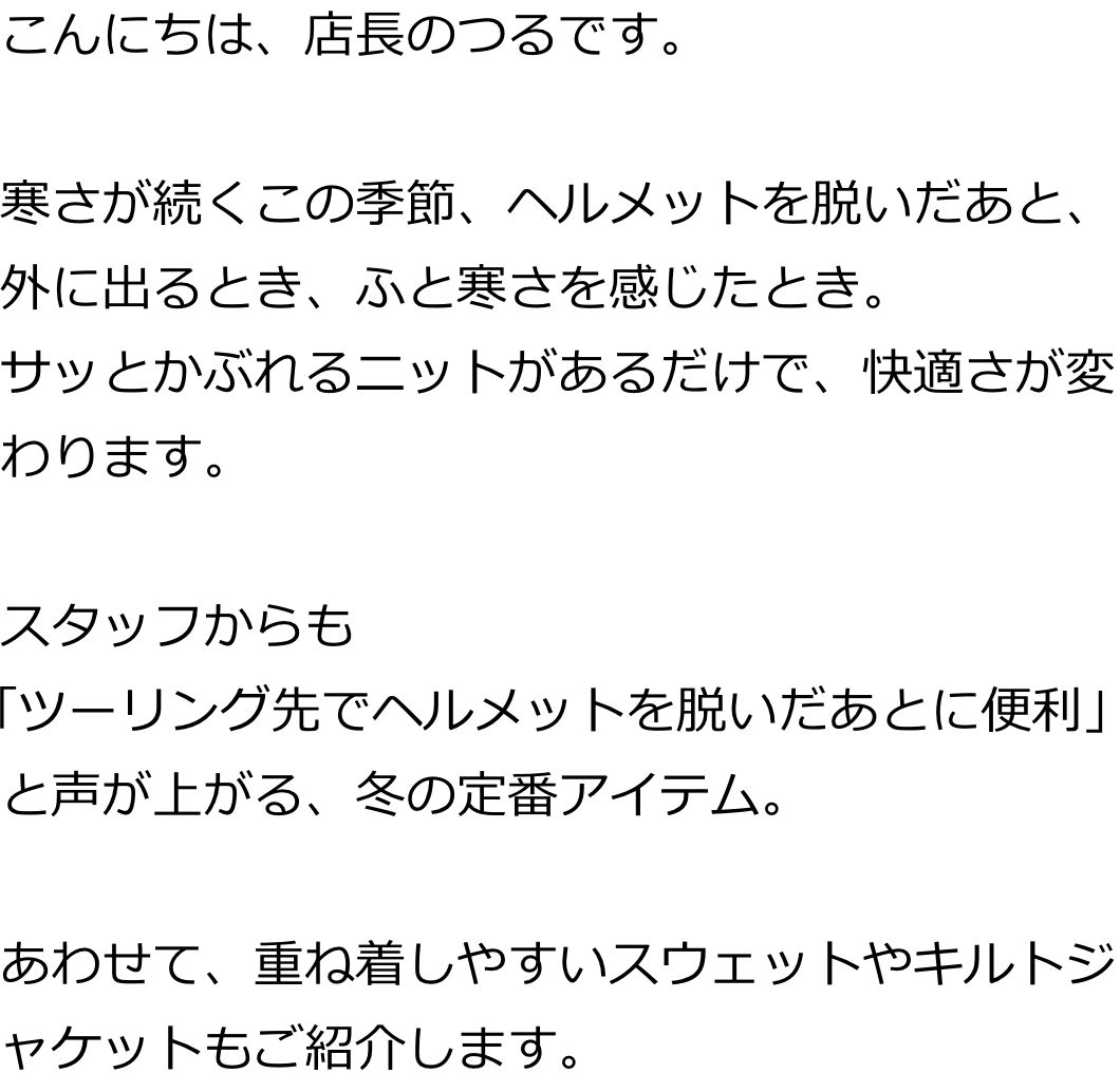 こんにちは、店長のつるです。
寒さが続くこの季節、ヘルメットを脱いだあと、外に出るとき、ふと寒さを感じたとき。
サッとかぶれるニットがあるだけで、快適さが変わります。
スタッフからも「ツーリング先でヘルメットを脱いだあとに便利」と声が上がる、冬の定番アイテム。
あわせて、重ね着しやすいスウェットやキルトジャケットもご紹介します。