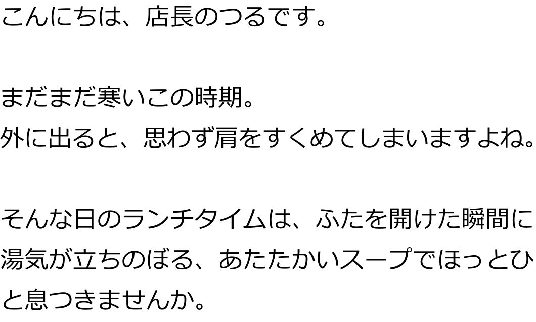 こんにちは、店長のつるです。
まだまだ寒いこの時期。
外に出ると、思わず肩をすくめてしまいますよね。
そんな日のランチタイムは、ふたを開けた瞬間に湯気が立ちのぼる、あたたかいスープでほっとひと息つきませんか。