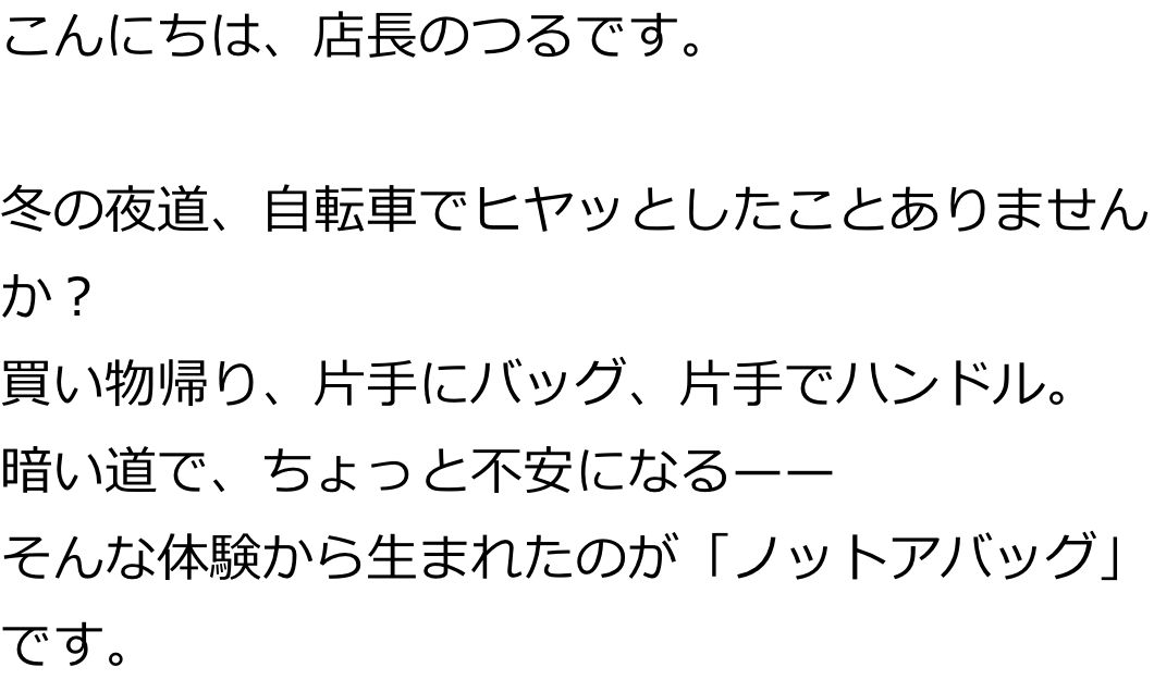 こんにちは、店長のつるです。

冬の夜道、自転車でヒヤッとしたことありませんか？
買い物帰り、片手にバッグ、片手でハンドル。
暗い道で、ちょっと不安になる——
そんな体験から生まれたのが「ノットアバッグ」です。