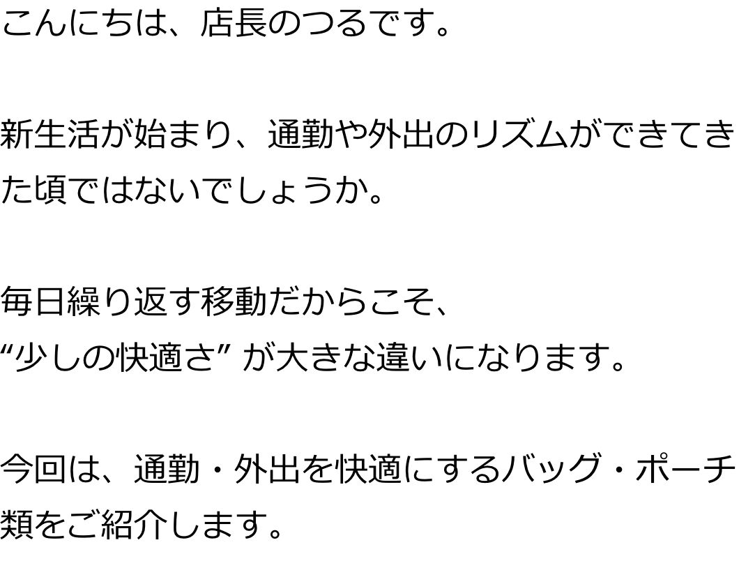 こんにちは、店長のつるです。

新生活が始まり、通勤や外出のリズムができてきた頃ではないでしょうか。

毎日繰り返す移動だからこそ、
“少しの快適さ”が大きな違いになります。

今回は、通勤・外出を快適にするバッグ・ポーチ類をご紹介します。
