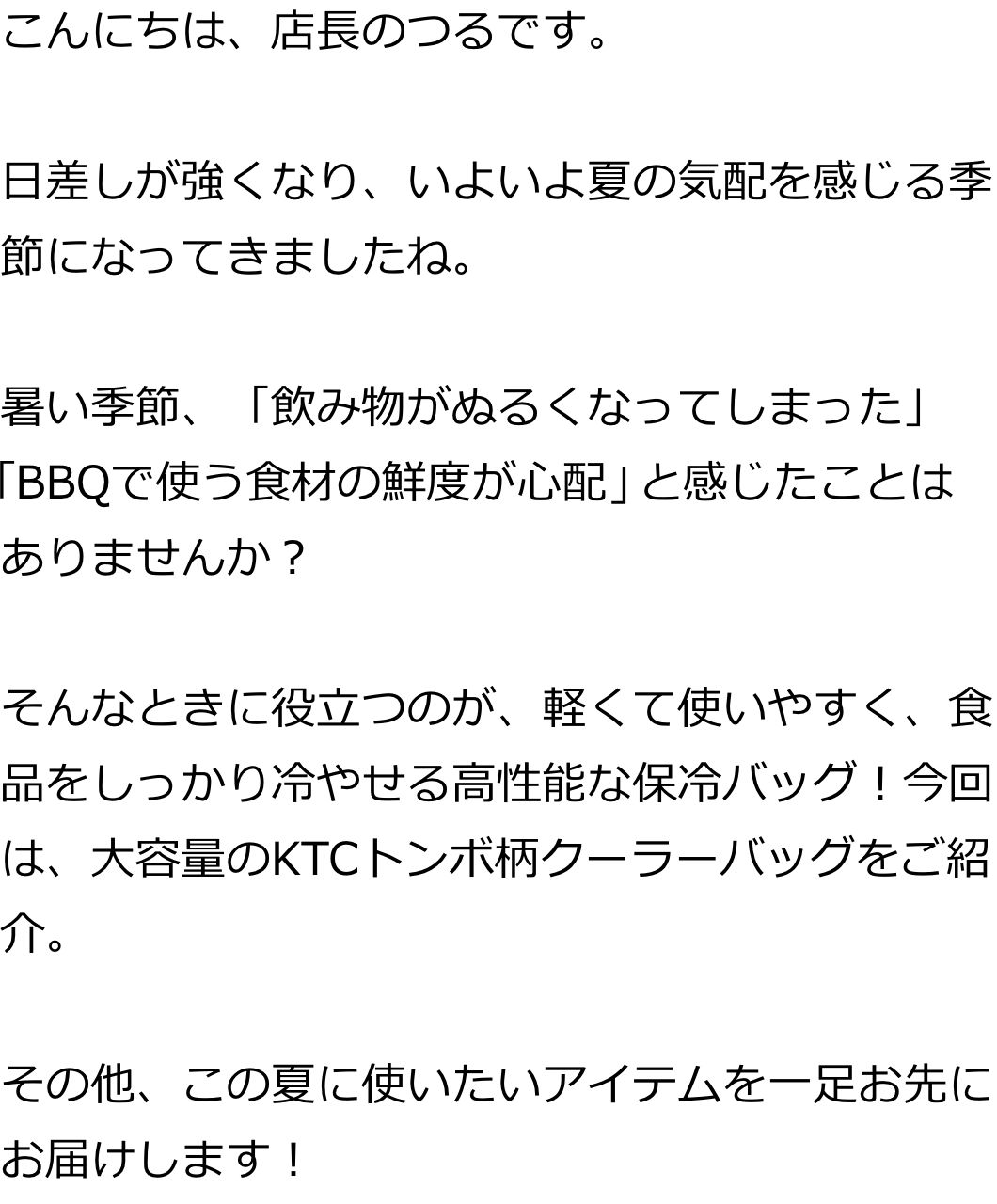 こんにちは、店長のつるです。

日差しが強くなり、いよいよ夏の気配を感じる季節になってきましたね。

暑い季節、「飲み物がぬるくなってしまった」「BBQで使う食材の鮮度が心配」と感じたことはありませんか？

そんなときに役立つのが、軽くて使いやすく、食品をしっかり冷やせる高性能な保冷バッグ！今回は、大容量のKTCトンボ柄クーラーバッグをご紹介。

その他、この夏に使いたいアイテムを一足お先にお届けします！