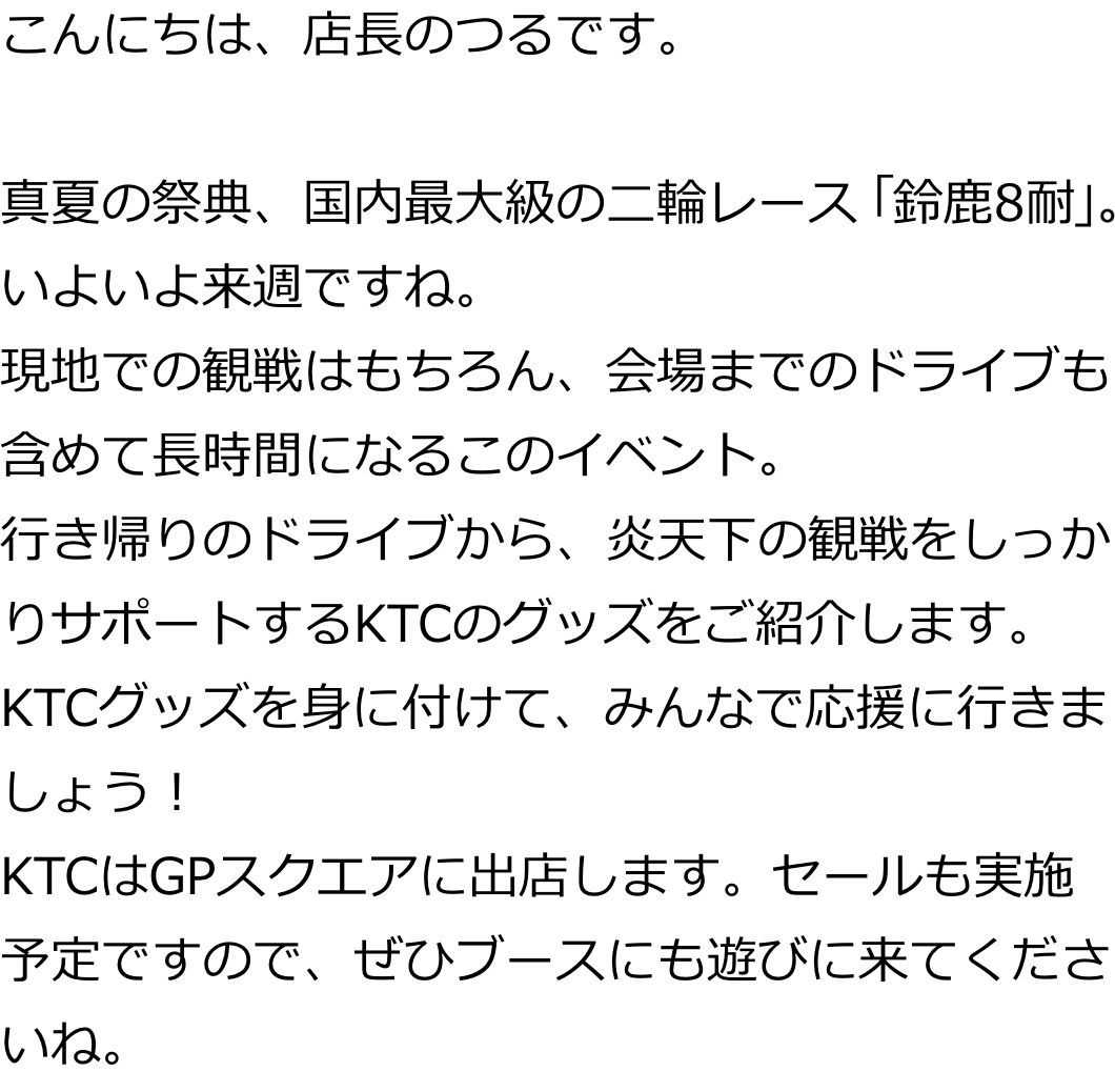 こんにちは、店長のつるです。

真夏の祭典、国内最大級の二輪レース「鈴鹿8耐」。いよいよ来週ですね。
現地での観戦はもちろん、会場までのドライブも含めて長時間になるこのイベント。
行き帰りのドライブから、炎天下の観戦をしっかりサポートするKTCのグッズをご紹介します。
KTCグッズを身に付けて、みんなで応援に行きましょう！
KTCはGPスクエアに出店します。セールも実施予定ですので、ぜひブースにも遊びに来てくださいね。