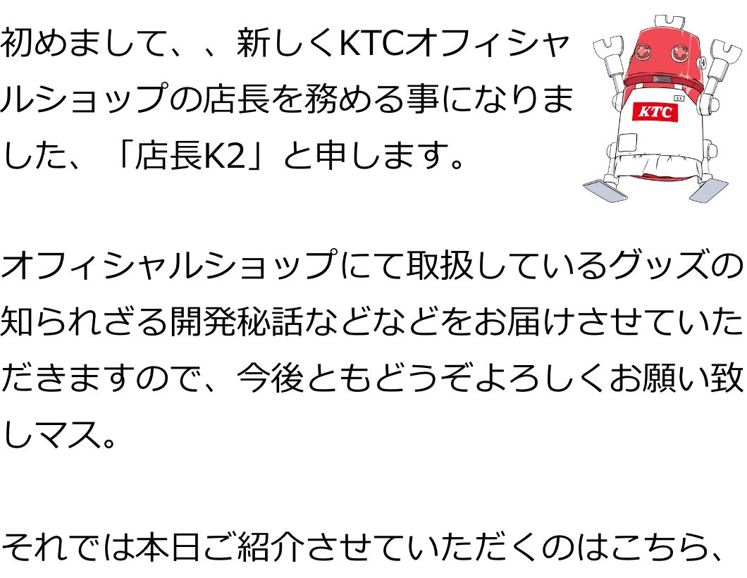 初めまして、、新しくKTCオフィシャルショップの店長を務める事になりました、「店長K2」と申します。
オフィシャルショップにて取扱しているグッズの
知られざる開発秘話などなどをお届けさせていただきますので、今後ともどうぞよろしくお願い致しマス。

それでは本日ご紹介させていただくのはこちら、