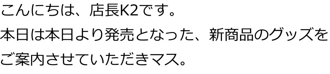 こんにちは、店長K2です。
本日は本日より発売となった、新商品のグッズをご案内させていただきマス。