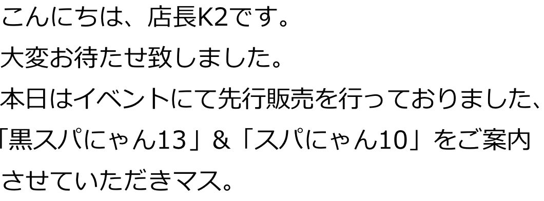 こんにちは、店長K2です。
大変お待たせ致しました。
本日はイベントにて先行販売を行っておりました､
「黒スパにゃん13」&「スパにゃん10」をご案内させていただきマス。