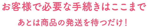 お客様で必要な手続きはここまで あとは商品の発送を待つだけ！
