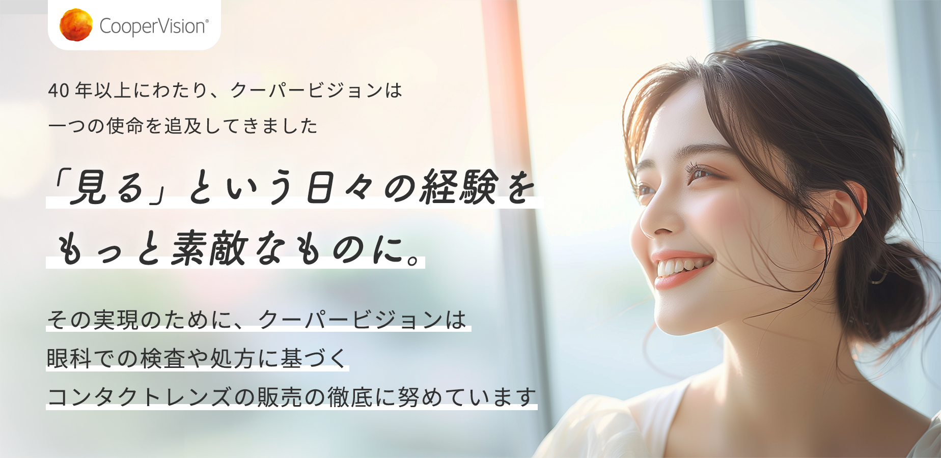 40年以上にわたり、クーパービジョンは一つの使命を追及してきました 「見る」という日々の経験をもっと素敵なものに。 その実現のために、クーパービジョンは眼科での検査や処方に基づくコンタクトレンズの販売の徹底に努めています
