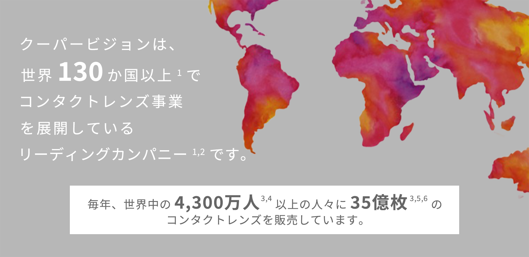 クーパービジョンは、世界130か国以上でコンタクトレンズ事業を展開しているリーディングカンパニーです。 毎年、世界中の4,300万人以上の人々に35億枚のコンタクトレンズを販売しています。