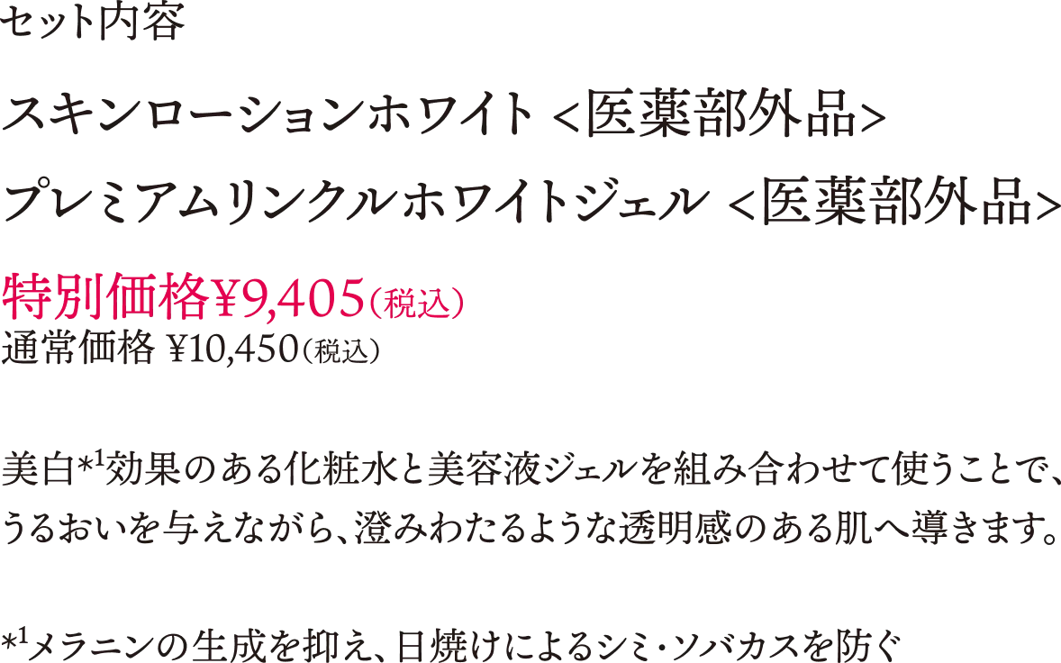 セット内容 スキンローションホワイト（医薬部外品）プレミアムリンクルホワイトジェル（医薬部外品）特別価格\9,405（税込）通常価格\10,450（税込）美白効果のある化粧水と美容液ジェルを組み合わせて保つことで、うるおいを与えながら、澄みわたるような透明感のある肌へ導きます。