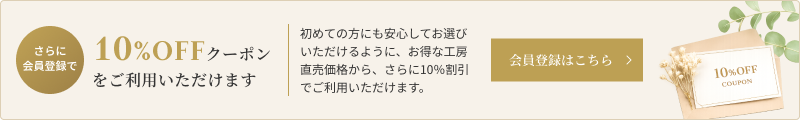さらに会員登録で10%OFFクーポンをご利用いただけます 初めての方にも安心してお選びいただけるように、お得な工房直売価格から、さらに10％割引でご利用いただけます。 会員登録はこちら