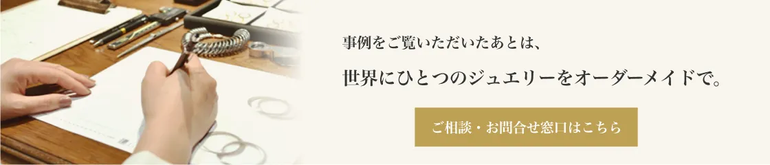 事例をご覧いただいたあとは、世界にひとつのジュエリーをオーダーメイドで。ご相談・お問合せ窓口はこちら