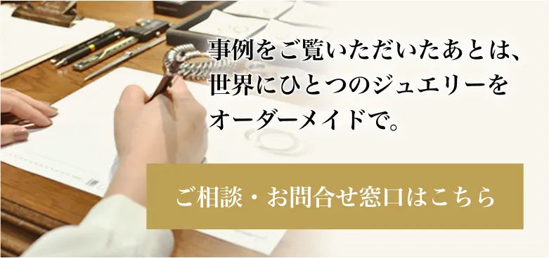 事例をご覧いただいたあとは、世界にひとつのジュエリーをオーダーメイドで。ご相談・お問合せ窓口はこちら
