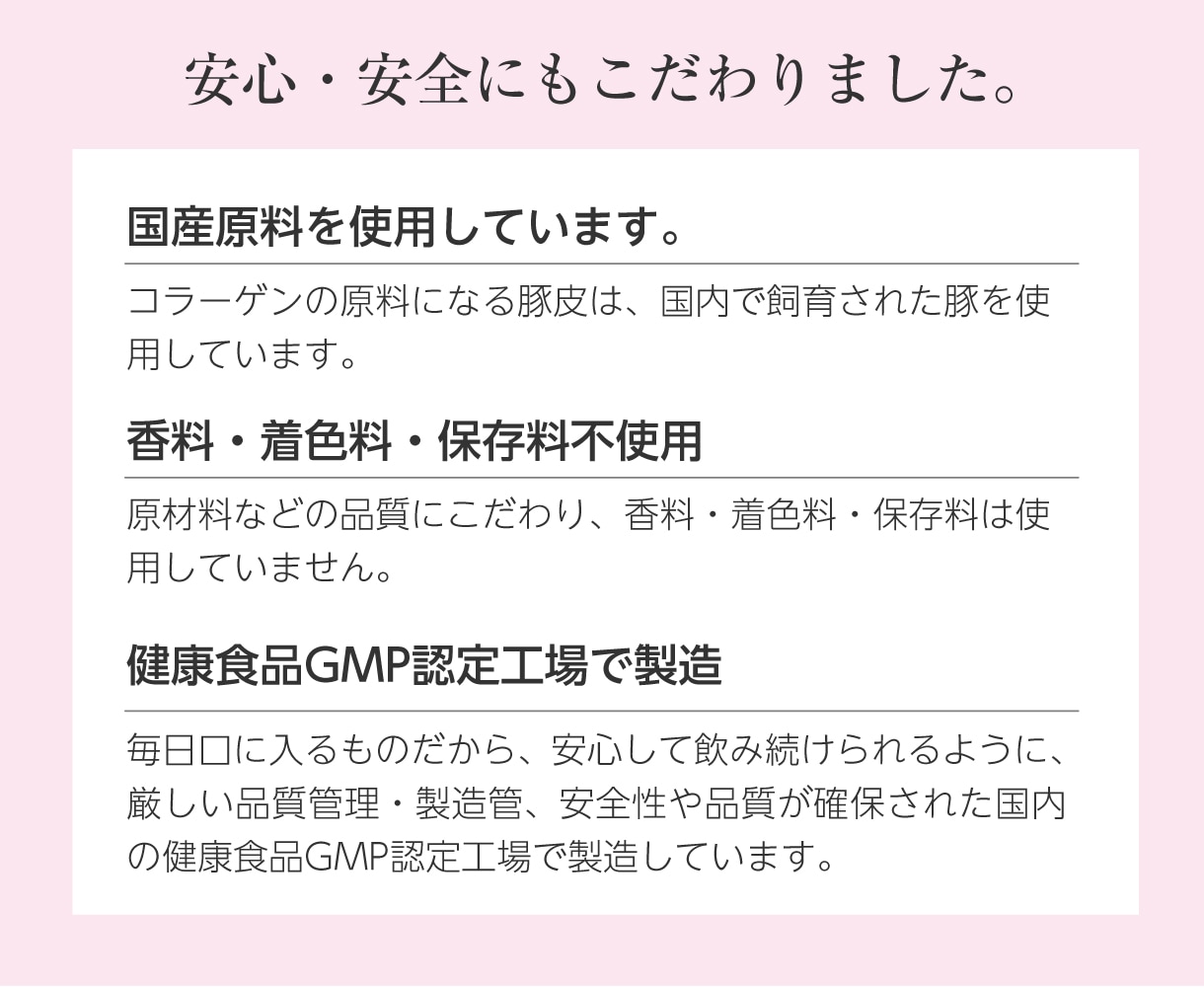 安心・安全にもこだわりました。国産原料を使用しています。香料・着色料・保存料不使用。健康食品GMP認定工場で製造しています。