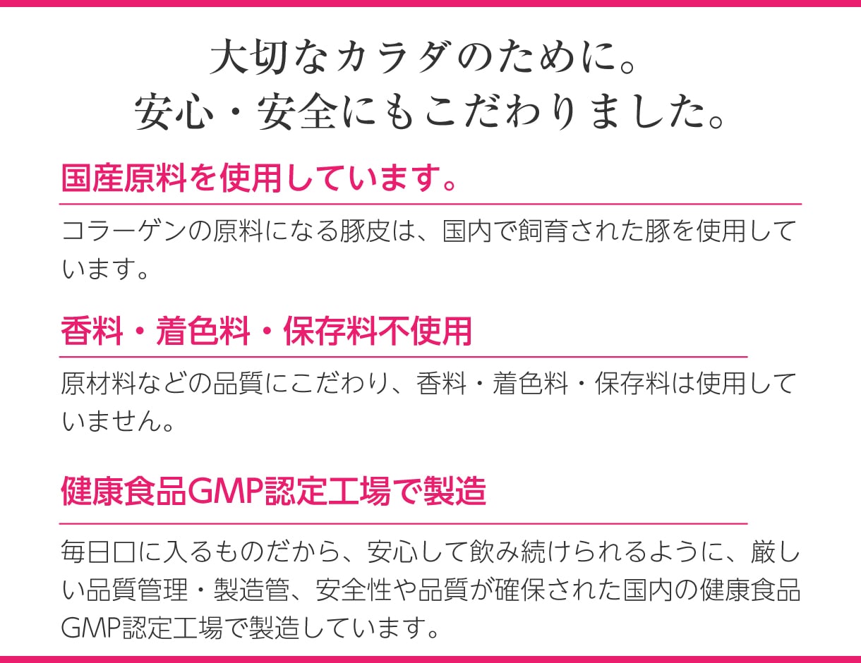 安心・安全にもこだわりました。国産原料を使用しています。香料・着色料・保存料不使用。健康食品GMP認定工場で製造しています。