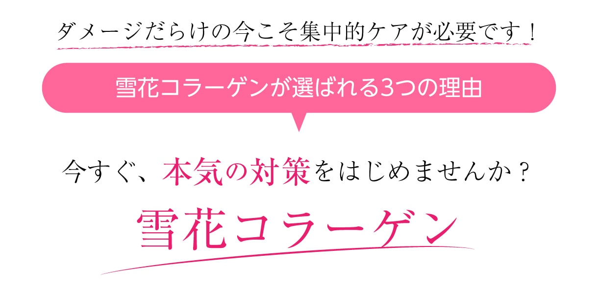 ダメージだらけの今こそ集中的ケアが必要です！今すぐ、本気の対策をはじめませんか？雪花コラーゲンが選ばれる3つの理由