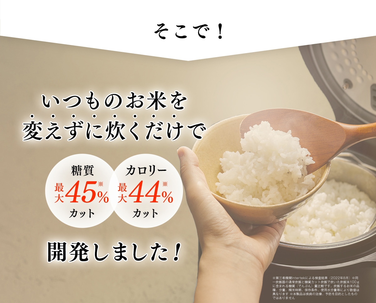 そこで！　いつものお米を変えずに炊くだけで　糖質最大45％カット　カロリー最大44％カット　開発しました！※SGS認証による