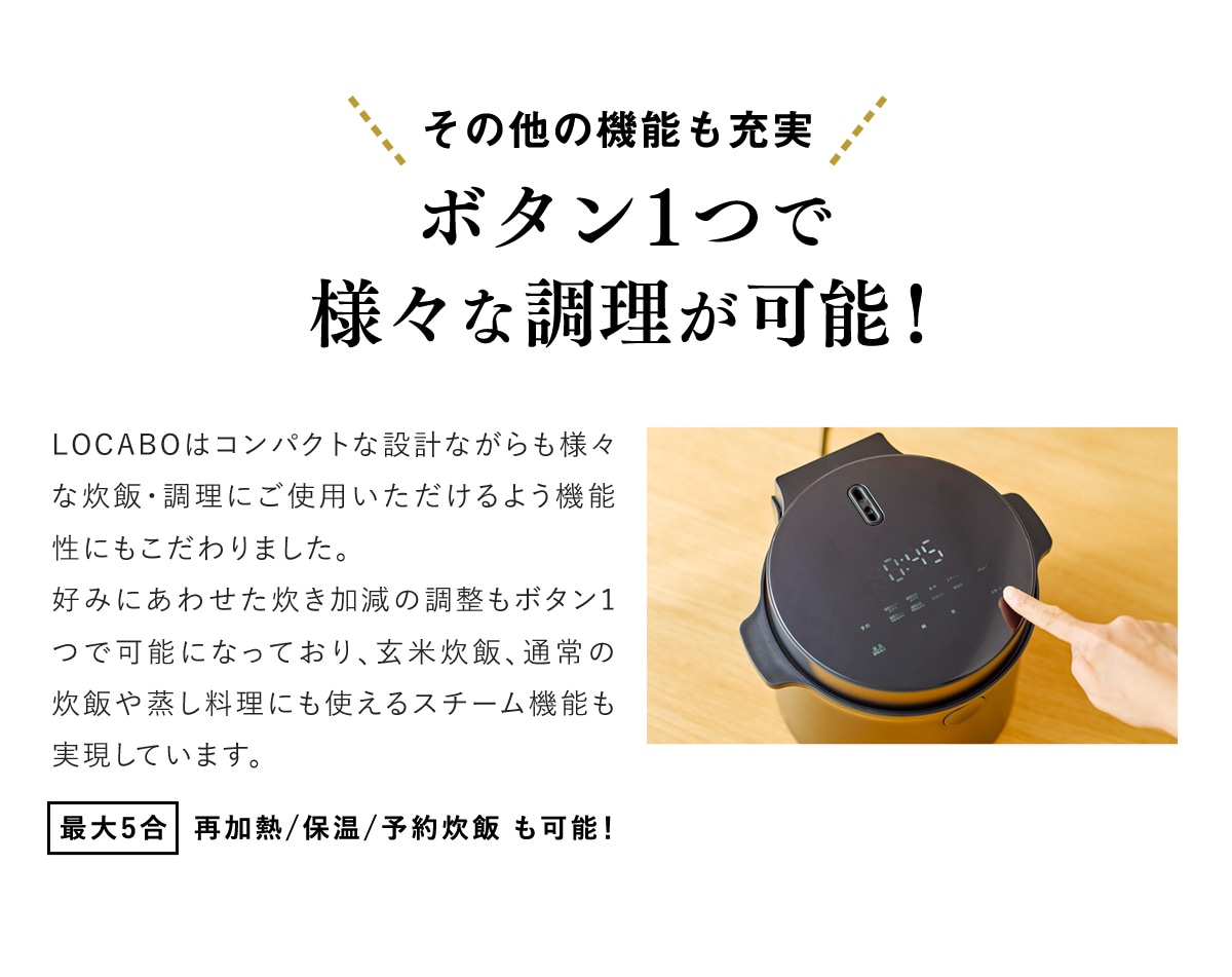 その他の機能も充実　ボタン1つで様々な調理が可能！　LOCABOはコンパクトな設計ながらも様々な炊飯・調理にご使用いただけるよう機能性にもこだわりました。好みにあわせた炊き加減の調整もボタン1つで可能になっており、玄米炊飯、通常の炊飯や蒸し料理にも使えるスチーム機能も実現いています。　最大5合　再加熱/保温/予約炊飯も可能！　