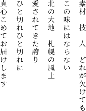 素材 技 人 どれが欠けてもこの味にはならない 北の大地 札幌の風土 愛されてきた誇り ひと切れひと切れに 真心こめてお届けします