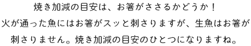 焼き加減の目安は、お箸がささるかどうか！火が通った魚にはお箸がスッと刺さりますが、生魚はお箸が刺さりません。焼き加減の目安のひとつになりますね。