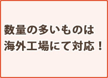 数量の多いものは海外工場に対応!