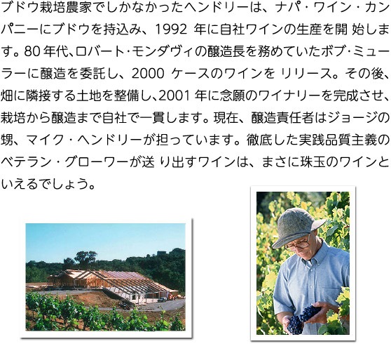 ブドウ栽培農家でしかなかったヘンドリーは、ナパ・ワイン・カンパニーにブドウを持込み、1992年に自社ワインの生産を開始します。80年代、ロバート・モンダヴィの醸造長を務めていたボブ・ミューラーに醸造を委託し、2000ケースのワインをリリース。その後、畑に隣接する土地を整備し、2001年に念願のワイナリーを完成させ、栽培から醸造まで自社で一貫します。現在、醸造責任者はジョージの甥、マイク・ヘンドリーが担っています。徹底した実践品質主義のベテラン・グローワーが送り出すワインは、まさに珠玉のワインといえるでしょう。