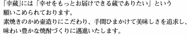 「幸蔵」には「幸せをもっとお届けできる蔵でありたい」という願いこめられております。素焼きのかめ壷造りにこだわり、手間ひまかけて美味しさを追求し、味わい豊かな焼酎づくりに邁進いたします。