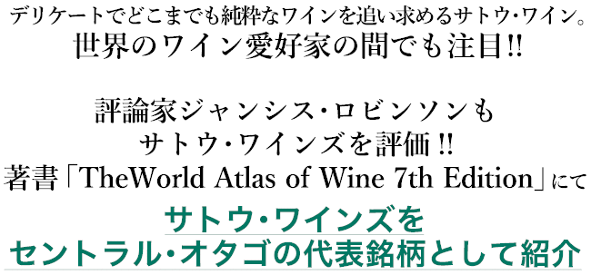 デリケートでどこまでも純粋なワインを追い求めるサトウ・ワイン。世界のワイン愛好家の間でも注目!! 評論家ジャンシス・ロビンソンもサトウ・ワインズを評価!! 著書「The World Atlas of Wine 7th Edition」にてサトウ・ワインズをセントラル・オタゴの代表銘柄として紹介。
