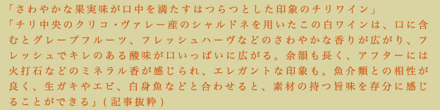 「さわやかな果実味が口中を満たすはつらつとした印象のチリワイン」「チリ中央のクリコ・ヴァレー産のシャルドネを用いたこの白ワインは、口に含むとグレープフルーツ、フレッシュハーヴなどのさわやかな香りが広がり、フレッシュでキレのある酸味が口いっぱいに広がる。余韻も長く、アフターには火打石などのミネラル香が感じられ、エレガントな印象も。魚介類との相性が良く、生ガキやエビ、白身魚などと合わせると、素材の持つ旨味を存分に感じることができる」（記事抜粋）