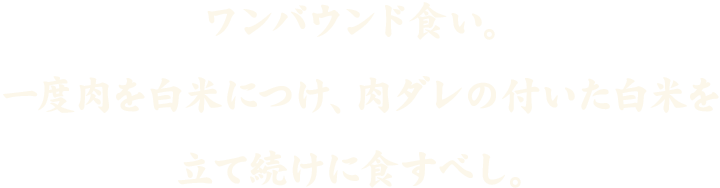 ワンバウンド食い。一度肉を白米につけ、肉ダレの付いた白米を立て続けに食すべし。