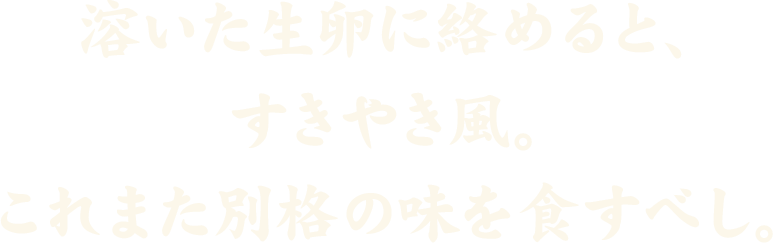 溶いた生卵にからめたら、すきやき風。これまた格別の味を食すべし。