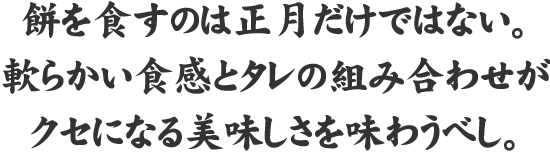 其の一餅 餅を食すのは正月だけではない、柔らかい食感とタレの組み合わせがクセになるおいしさを味わうべし。